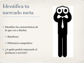 Identifica tu
mercado meta
✤ Identiﬁca las características de
lo que vas a diseñar
✤ Beneﬁcios
✤ Diferencia competitiva
✤ ¿A quién podría interesarle el
producto o servicio?
 