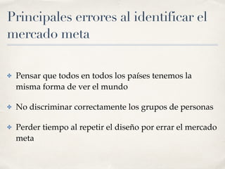 Principales errores al identificar el
mercado meta
✤ Pensar que todos en todos los países tenemos la
misma forma de ver el mundo
✤ No discriminar correctamente los grupos de personas
✤ Perder tiempo al repetir el diseño por errar el mercado
meta
 