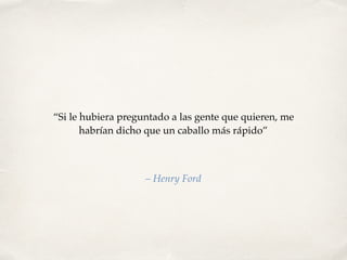 “Si le hubiera preguntado a las gente que quieren, me
habrían dicho que un caballo más rápido”
– Henry Ford
 