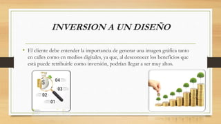 INVERSION A UN DISEÑO
• El cliente debe entender la importancia de generar una imagen gráfica tanto
en calles como en medios digitales, ya que, al desconocer los beneficios que
está puede retribuirle como inversión, podrían llegar a ser muy altos.
 