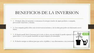 BENEFICIOS DE LA INVERSION
• 1.- El diseño debe de transmitir o comunicar el concepto creativo de algún producto o campaña,
provocando reacciones y miradas.
• 2.- Una campaña grafica debe estar al nivel socioeconómico y de la edad, para poder así relacionarlo con la
marca.
• 3.- El diseño puede decir el mensaje por sí solo, es decir, con una mirada se puede expresar o intuir que se
quiere decir y a su vez puede transmitir un mayor impacto al consumidor.
• 4.- El diseño siempre se elabora para que active al público y vaya directamente a sea consumido.
 
