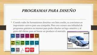 PROGRAMAS PARA DISEÑO
• Cuando todas las herramientas descritas son bien usadas, se convierten en
importantes activos para una compañía. Para esto existen una infinidad de
programas gratuitos en internet para poder diseñar un logo atractivo y al
gusto del cliente para así lanzar un producto al mercado.
 