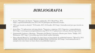 BIBLIOGRAFIA
• Karen. "Principios del diseño. "Apuntes multimedia. 2013. Word Press. 2013
https://apuntesmultimedia.com/2013/04/30/principios-del-disenoEl estudio.
• "¿Por qué invertir en diseño?. "El Estudio. 2015. El Estudio. 2015 http://elestudio.com/por-que-invertir-en-
diseno/.
• Javier Diaz. "15 aplicaciones web para diseño. "Negocios y empresas. 2013. Negocios y emprendimiento.
2013 http://www.negociosyemprendimiento.org/2012/10/15-aplicaciones-web-para-disenar-logos.html.
• Emmanuelle Gutiérrez y Restrepo.. "Principios del Diseño Universal o Diseño para Todos. "Sid@r. 1997.
Webmaster. 2007 http://www.sidar.org/recur/desdi/usable/dudt.php.
• Mesa editorial Merca2.0. "5 ejemplos de cómo hacer un buen diseño de publicidad impresa. "Merca2.0. 2015.
MERCADOTECNIA PUBLICIDAD MARKETING NOTICIAS. 2015 http://www.merca20.com/5-
ejemplos-de-como-hacer-un-buen-diseno-de-publicidad-impresa/.
 