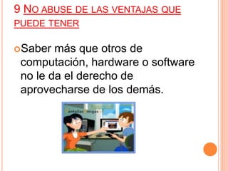 9 NO ABUSE DE LAS VENTAJAS QUE
PUEDE TENER
Saber más que otros de
computación, hardware o software
no le da el derecho de
aprovecharse de los demás.
 