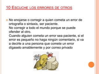 10 ESCUCHE LOS ERRORES DE OTROS
 No enojarse o corregir a quien cometa un error de
ortografía o sintaxis, ser paciente.
No corregir a todo el mundo porque se puede
ofender al otro.
Cuando alguien cometa un error sea paciente, si el
error es pequeño no haga ningún comentario, si va
a decirle a una persona que comete un error
dígaselo amablemente y por correo privado
 