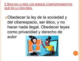 2 SIGA EN LA RED LOS MISMOS COMPORTAMIENTOS
QUE EN LA VIDA REAL
Obedecer la ley de la sociedad y
del ciberespacio, ser ético, y no
hacer nada ilegal. Obedecer leyes
como privacidad y derecho de
autor
 