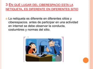 3 EN QUÉ LUGAR DEL CIBERESPACIO ESTA LA
NETIQUETA, ES DIFERENTE EN DIFERENTES SITIO
 La netiqueta es diferente en diferentes sitios y
ciberespacios. antes de participar en una actividad
en internet se debe observar la conducta,
costumbres y normas del sitio.
 