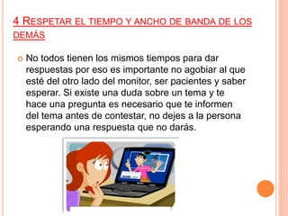 4 RESPETAR EL TIEMPO Y ANCHO DE BANDA DE LOS
DEMÁS
 No todos tienen los mismos tiempos para dar
respuestas por eso es importante no agobiar al que
esté del otro lado del monitor, ser pacientes y saber
esperar. Si existe una duda sobre un tema y te
hace una pregunta es necesario que te informen
del tema antes de contestar, no dejes a la persona
esperando una respuesta que no darás.
 
