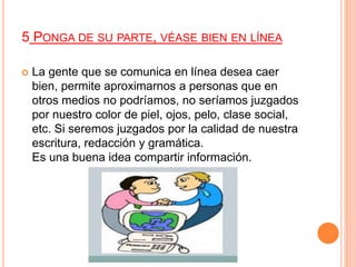 5 PONGA DE SU PARTE, VÉASE BIEN EN LÍNEA
 La gente que se comunica en línea desea caer
bien, permite aproximarnos a personas que en
otros medios no podríamos, no seríamos juzgados
por nuestro color de piel, ojos, pelo, clase social,
etc. Si seremos juzgados por la calidad de nuestra
escritura, redacción y gramática.
Es una buena idea compartir información.
 