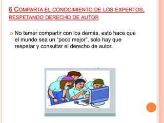 6 COMPARTA EL CONOCIMIENTO DE LOS EXPERTOS,
RESPETANDO DERECHO DE AUTOR
 No temer compartir con los demás, esto hace que
el mundo sea un “poco mejor”, solo hay que
respetar y consultar el derecho de autor.
 