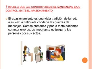7 AYUDE A QUE LAS CONTROVERSIAS SE MANTENGAN BAJO
CONTROL, EVITE EL APASIONAMIENTO
 El apasionamiento es una vieja tradición de la red;
a su vez la netiqueta condena las guerras de
mensajes. Somos humanos y por lo tanto podemos
cometer errores, es importante no juzgar a las
personas por sus actos.
 