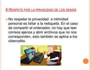 8 RESPETO POR LA PRIVACIDAD DE LOS DEMÁS
 No respetar la privacidad e intimidad
personal es faltar a la netiqueta. En el caso
de compartir el ordenador, no hay que leer
correos ajenos y abrir archivos que no nos
corresponden, esto también se aplica a los
cibercafés.
 