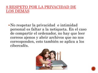 8 RESPETO POR LA PRIVACIDAD DE
LOS DEMÁS
No respetar la privacidad e intimidad
personal es faltar a la netiqueta. En el caso
de compartir el ordenador, no hay que leer
correos ajenos y abrir archivos que no nos
corresponden, esto también se aplica a los
cibercafés.
 