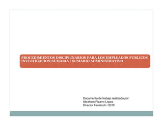 PROCEDIMIENTOS DISCIPLINARIOS PARA LOS EMPLEADOS PUBLICOS
INVESTIGACION SUMARIA / SUMARIO ADMINISTRATIVO
Documento de trabajo realizado por:
Abraham Pizarro López
Director Fenafuch / 2015
 
