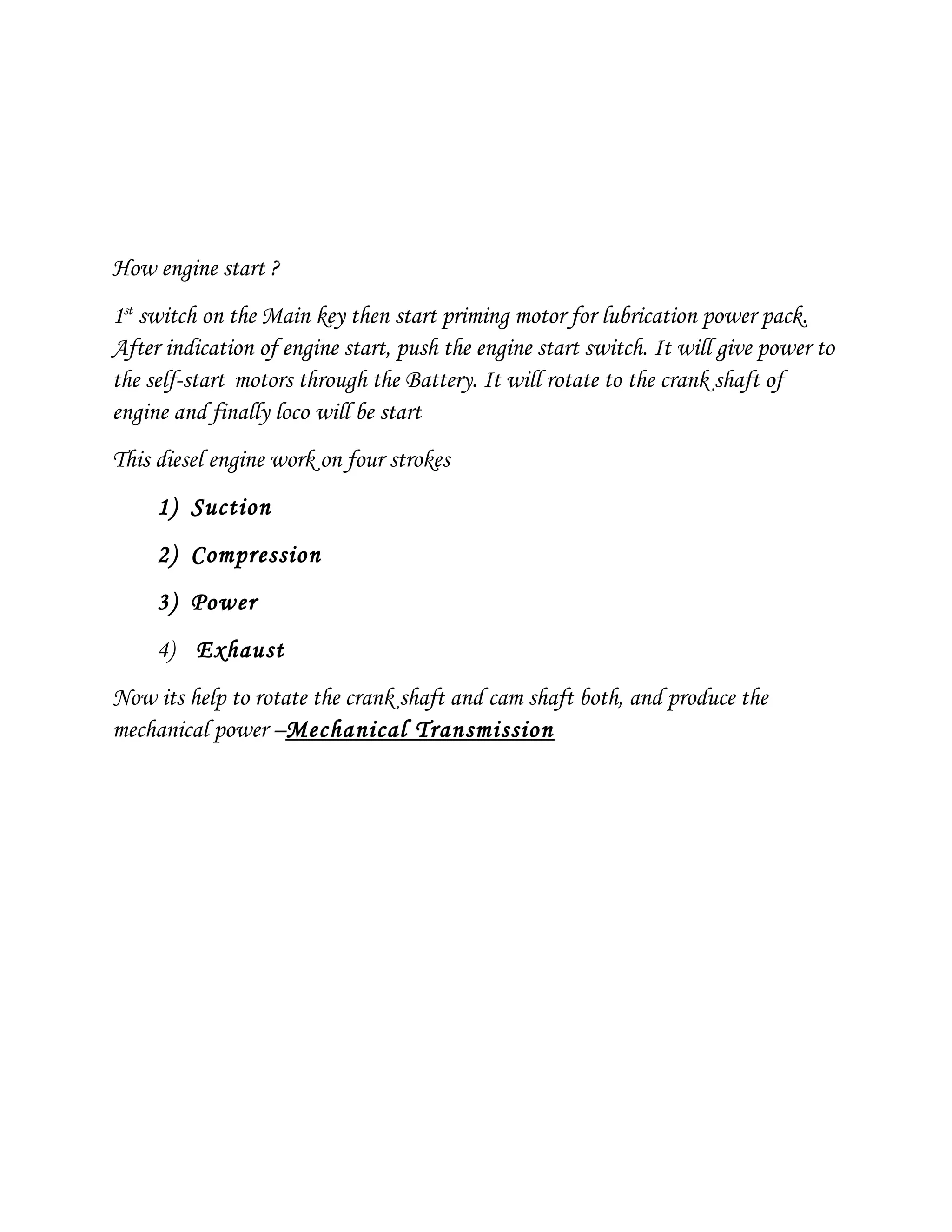 How engine start ?
1st
switch on the Main key then start priming motor for lubrication power pack.
After indication of engine start, push the engine start switch. It will give power to
the self-start motors through the Battery. It will rotate to the crank shaft of
engine and finally loco will be start
This diesel engine work on four strokes
1) Suction
2) Compression
3) Power
4) Exhaust
Now its help to rotate the crank shaft and cam shaft both, and produce the
mechanical power –Mechanical Transmission
 