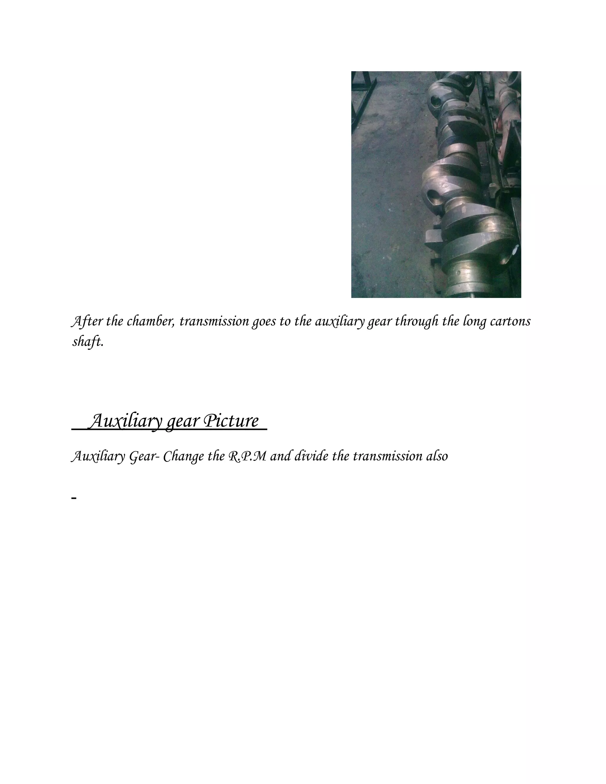 After the chamber, transmission goes to the auxiliary gear through the long cartons
shaft.
Auxiliary gear Picture
Auxiliary Gear- Change the R.P.M and divide the transmission also
 