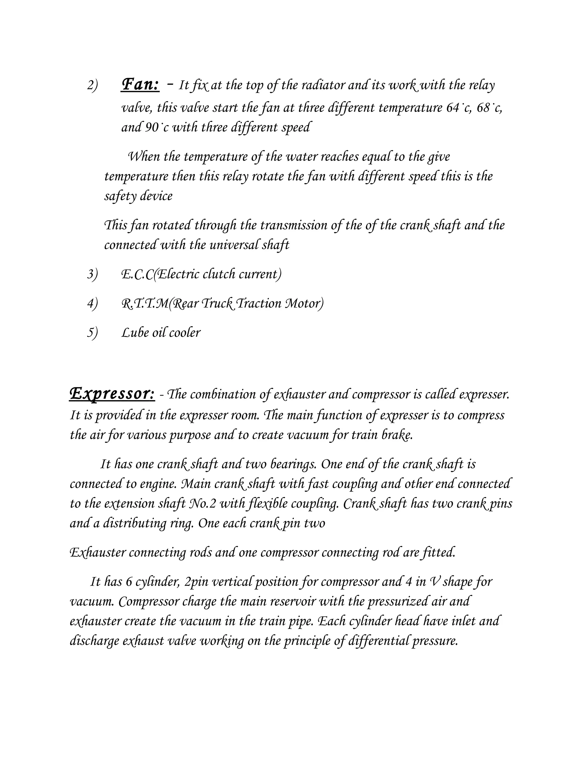 2) Fan: - It fix at the top of the radiator and its work with the relay
valve, this valve start the fan at three different temperature 64·c, 68·c,
and 90·c with three different speed
When the temperature of the water reaches equal to the give
temperature then this relay rotate the fan with different speed this is the
safety device
This fan rotated through the transmission of the of the crank shaft and the
connected with the universal shaft
3) E.C.C(Electric clutch current)
4) R.T.T.M(Rear Truck Traction Motor)
5) Lube oil cooler
Expressor: - The combination of exhauster and compressor is called expresser.
It is provided in the expresser room. The main function of expresser is to compress
the air for various purpose and to create vacuum for train brake.
It has one crank shaft and two bearings. One end of the crank shaft is
connected to engine. Main crank shaft with fast coupling and other end connected
to the extension shaft No.2 with flexible coupling. Crank shaft has two crank pins
and a distributing ring. One each crank pin two
Exhauster connecting rods and one compressor connecting rod are fitted.
It has 6 cylinder, 2pin vertical position for compressor and 4 in V shape for
vacuum. Compressor charge the main reservoir with the pressurized air and
exhauster create the vacuum in the train pipe. Each cylinder head have inlet and
discharge exhaust valve working on the principle of differential pressure.
 