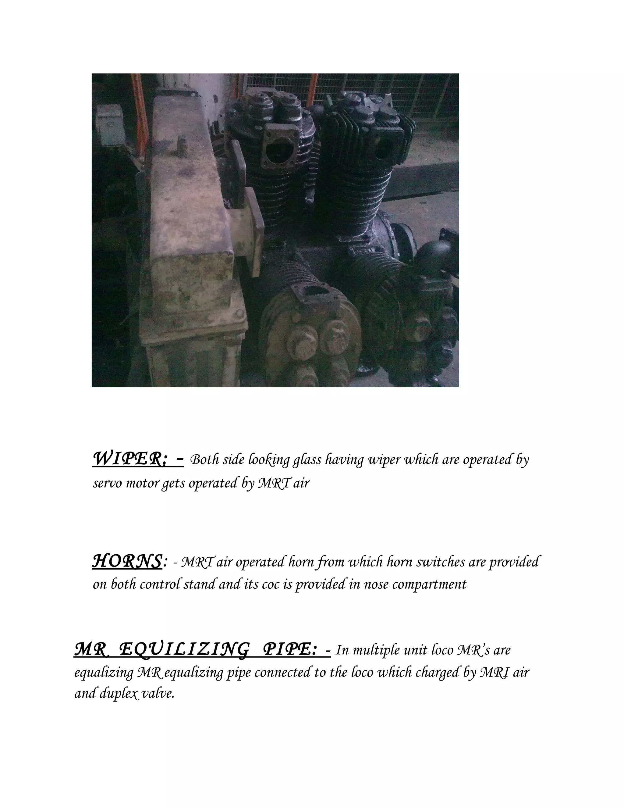 WIPER: - Both side looking glass having wiper which are operated by
servo motor gets operated by MRT air
HORNS: - MRT air operated horn from which horn switches are provided
on both control stand and its coc is provided in nose compartment
MR EQUILIZING PIPE: - In multiple unit loco MR’s are
equalizing MR equalizing pipe connected to the loco which charged by MRI air
and duplex valve.
 