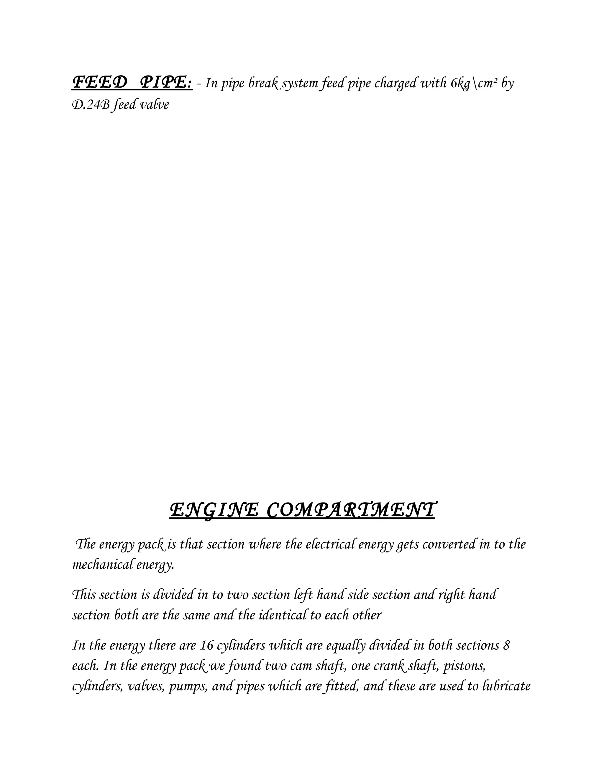 FEED PIPE: - In pipe break system feed pipe charged with 6kgcm² by
D.24B feed valve
ENGINE COMPARTMENT
The energy pack is that section where the electrical energy gets converted in to the
mechanical energy.
This section is divided in to two section left hand side section and right hand
section both are the same and the identical to each other
In the energy there are 16 cylinders which are equally divided in both sections 8
each. In the energy pack we found two cam shaft, one crank shaft, pistons,
cylinders, valves, pumps, and pipes which are fitted, and these are used to lubricate
 