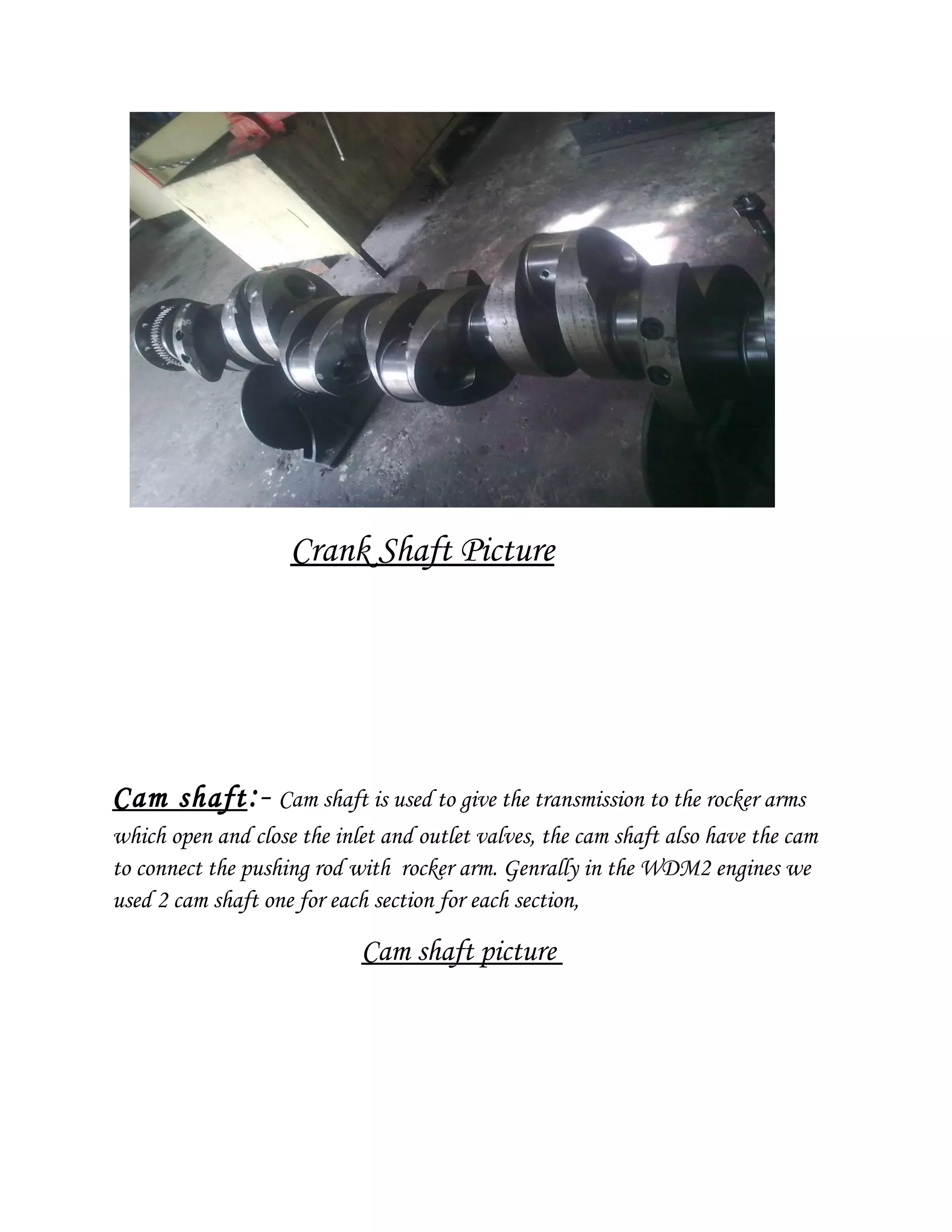 Crank Shaft Picture
Cam shaft:- Cam shaft is used to give the transmission to the rocker arms
which open and close the inlet and outlet valves, the cam shaft also have the cam
to connect the pushing rod with rocker arm. Genrally in the WDM2 engines we
used 2 cam shaft one for each section for each section,
Cam shaft picture
 
