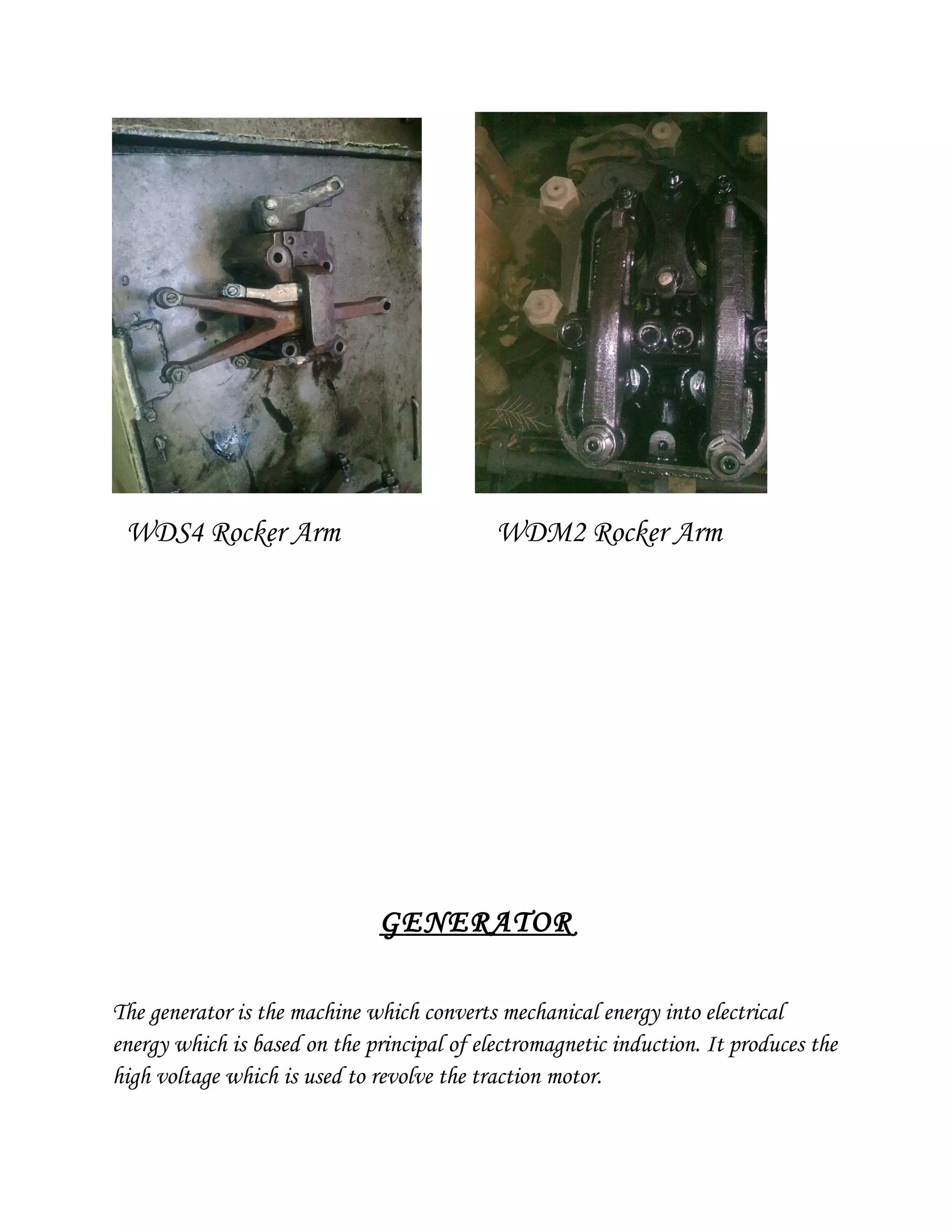 WDS4 Rocker Arm WDM2 Rocker Arm
GENERATOR
The generator is the machine which converts mechanical energy into electrical
energy which is based on the principal of electromagnetic induction. It produces the
high voltage which is used to revolve the traction motor.
 