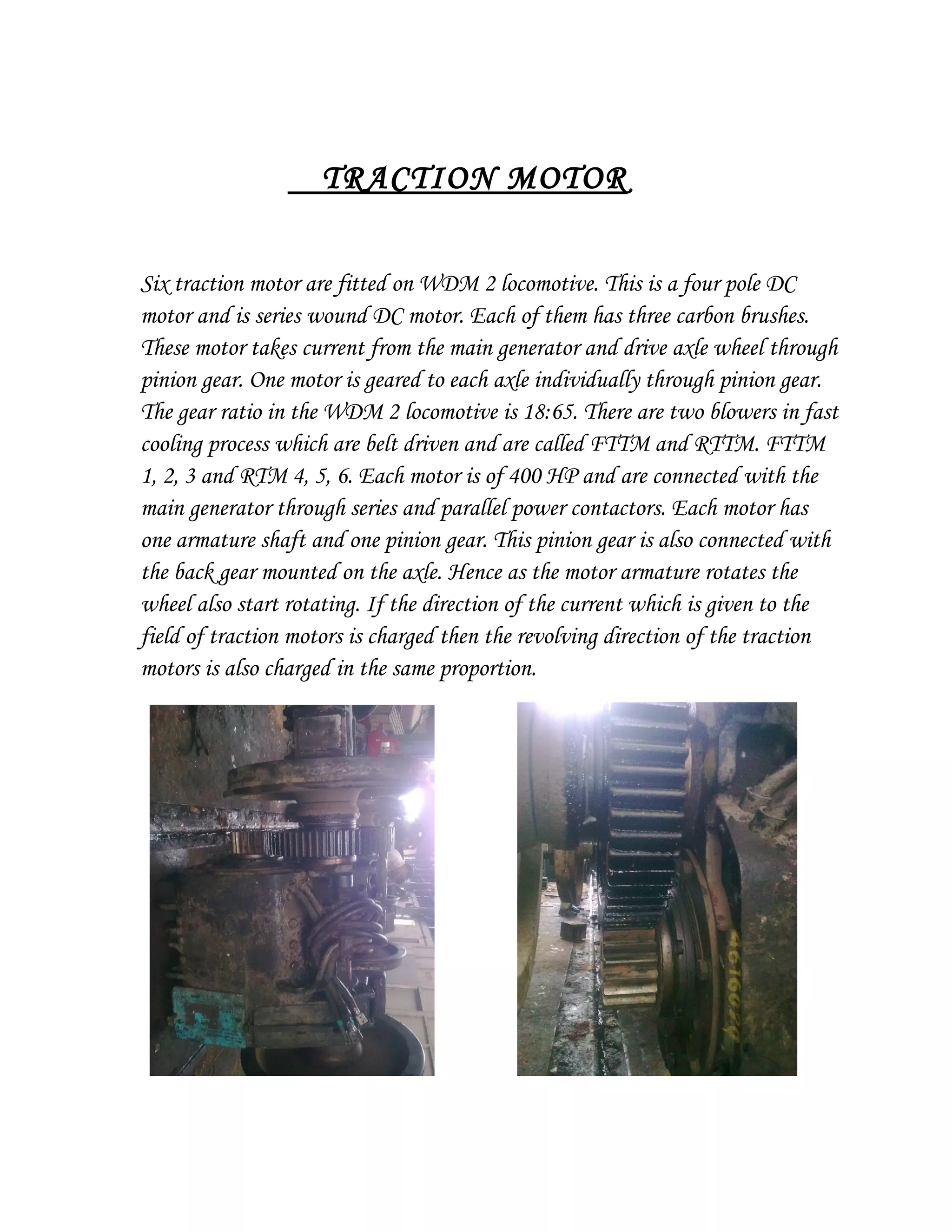 TRACTION MOTOR
Six traction motor are fitted on WDM 2 locomotive. This is a four pole DC
motor and is series wound DC motor. Each of them has three carbon brushes.
These motor takes current from the main generator and drive axle wheel through
pinion gear. One motor is geared to each axle individually through pinion gear.
The gear ratio in the WDM 2 locomotive is 18:65. There are two blowers in fast
cooling process which are belt driven and are called FTTM and RTTM. FTTM
1, 2, 3 and RTM 4, 5, 6. Each motor is of 400 HP and are connected with the
main generator through series and parallel power contactors. Each motor has
one armature shaft and one pinion gear. This pinion gear is also connected with
the back gear mounted on the axle. Hence as the motor armature rotates the
wheel also start rotating. If the direction of the current which is given to the
field of traction motors is charged then the revolving direction of the traction
motors is also charged in the same proportion.
 