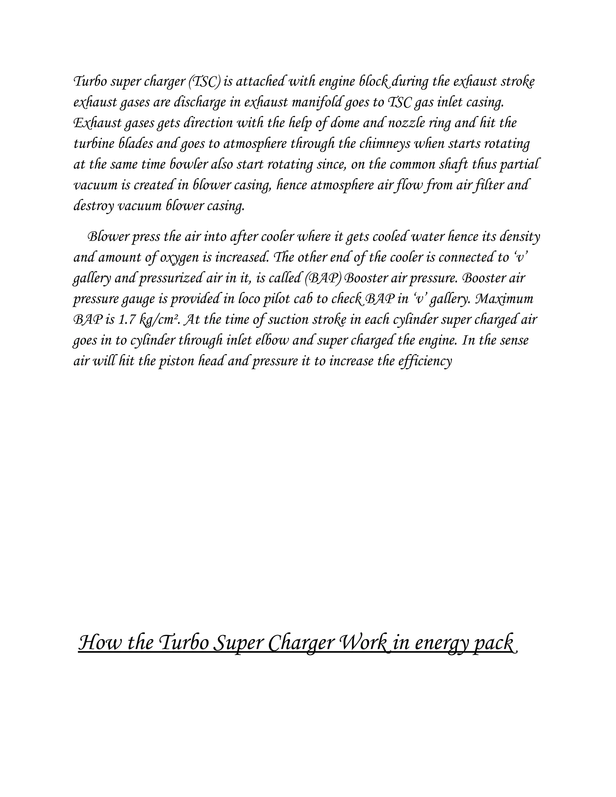 Turbo super charger (TSC) is attached with engine block during the exhaust stroke
exhaust gases are discharge in exhaust manifold goes to TSC gas inlet casing.
Exhaust gases gets direction with the help of dome and nozzle ring and hit the
turbine blades and goes to atmosphere through the chimneys when starts rotating
at the same time bowler also start rotating since, on the common shaft thus partial
vacuum is created in blower casing, hence atmosphere air flow from air filter and
destroy vacuum blower casing.
Blower press the air into after cooler where it gets cooled water hence its density
and amount of oxygen is increased. The other end of the cooler is connected to ‘v’
gallery and pressurized air in it, is called (BAP) Booster air pressure. Booster air
pressure gauge is provided in loco pilot cab to check BAP in ‘v’ gallery. Maximum
BAP is 1.7 kg/cm². At the time of suction stroke in each cylinder super charged air
goes in to cylinder through inlet elbow and super charged the engine. In the sense
air will hit the piston head and pressure it to increase the efficiency
How the Turbo Super Charger Work in energy pack
 