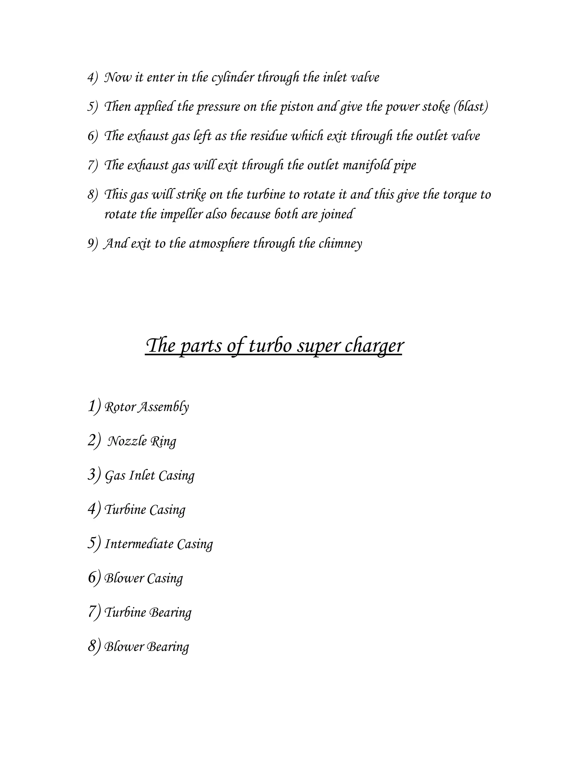4) Now it enter in the cylinder through the inlet valve
5) Then applied the pressure on the piston and give the power stoke (blast)
6) The exhaust gas left as the residue which exit through the outlet valve
7) The exhaust gas will exit through the outlet manifold pipe
8) This gas will strike on the turbine to rotate it and this give the torque to
rotate the impeller also because both are joined
9) And exit to the atmosphere through the chimney
The parts of turbo super charger
1) Rotor Assembly
2) Nozzle Ring
3) Gas Inlet Casing
4) Turbine Casing
5) Intermediate Casing
6) Blower Casing
7) Turbine Bearing
8) Blower Bearing
 