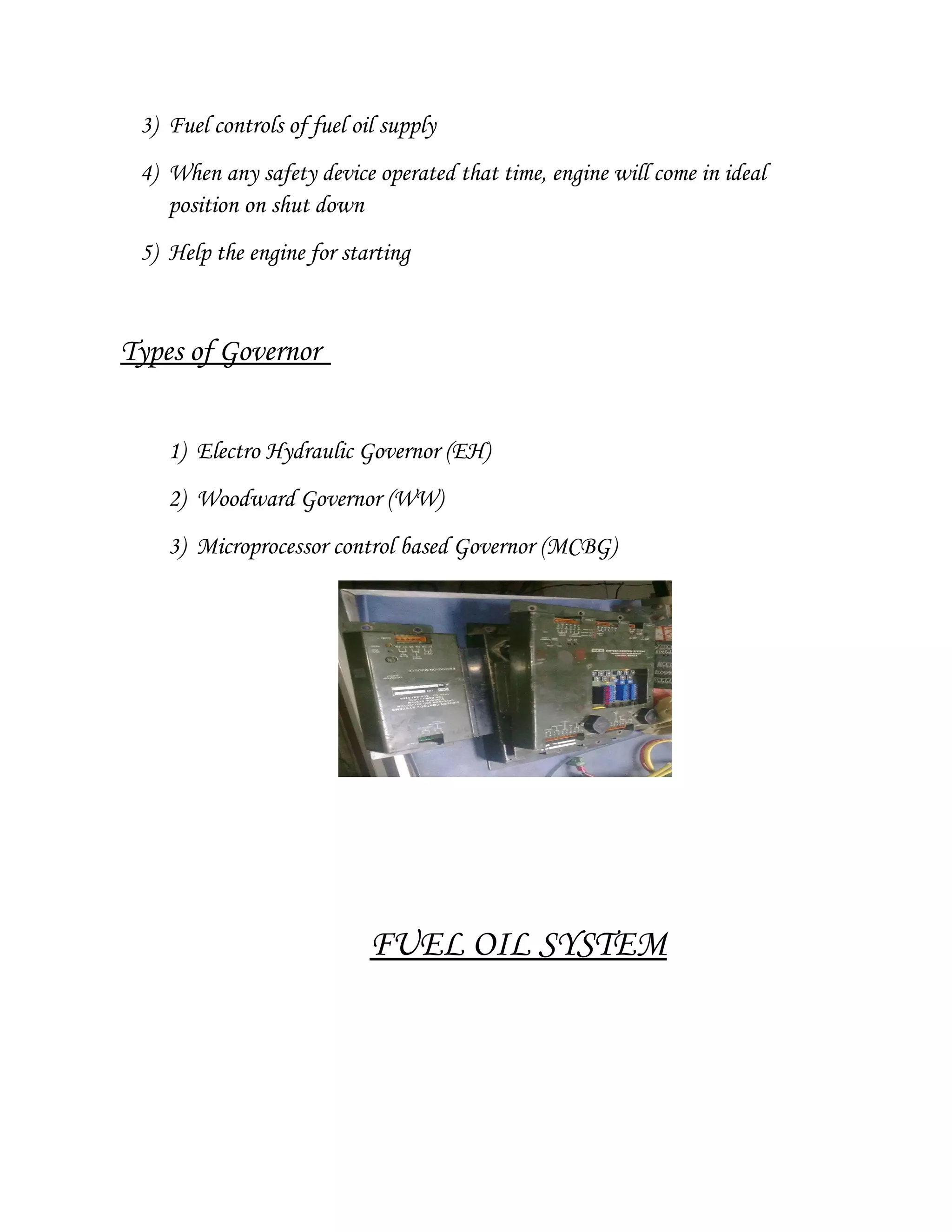 3) Fuel controls of fuel oil supply
4) When any safety device operated that time, engine will come in ideal
position on shut down
5) Help the engine for starting
Types of Governor
1) Electro Hydraulic Governor (EH)
2) Woodward Governor (WW)
3) Microprocessor control based Governor (MCBG)
FUEL OIL SYSTEM
 