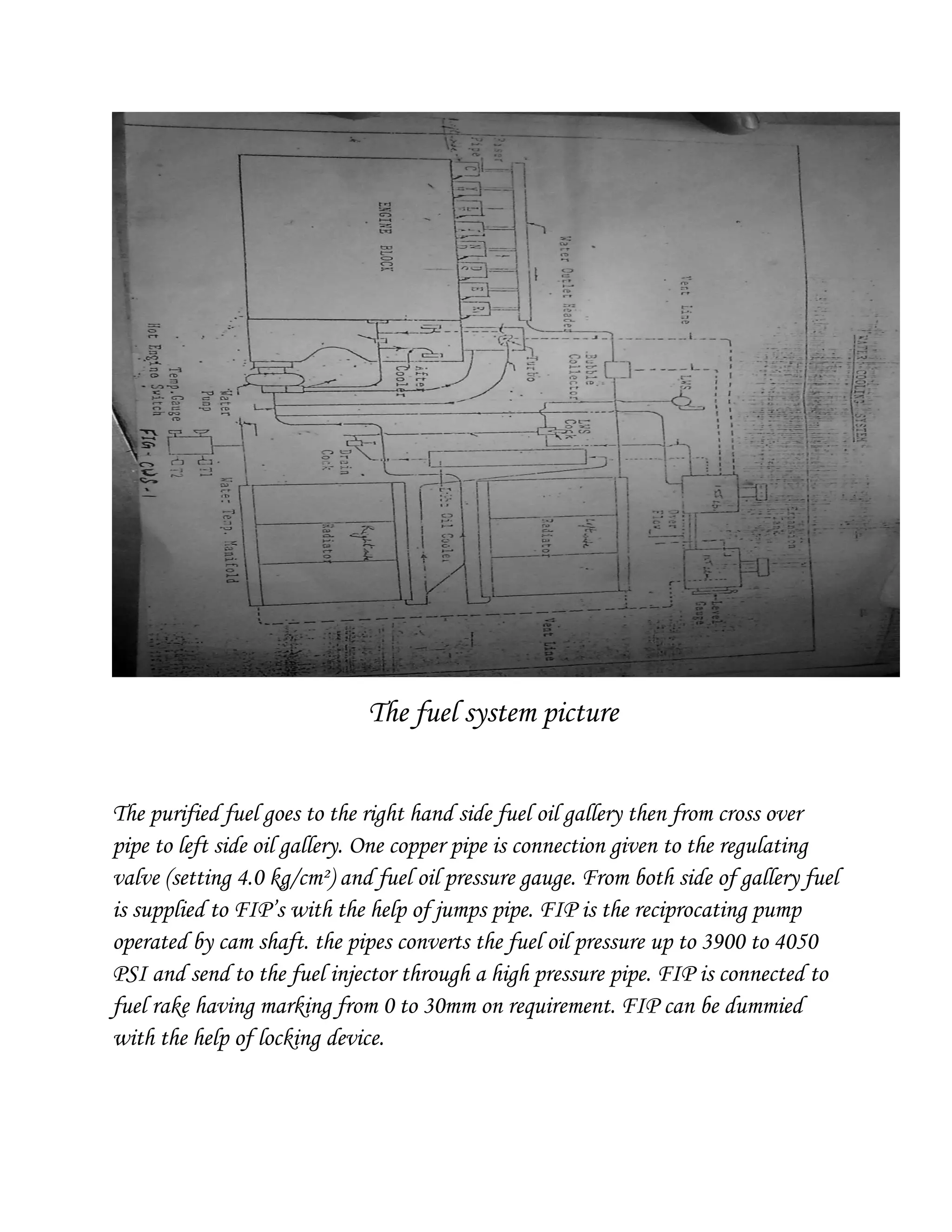 The fuel system picture
The purified fuel goes to the right hand side fuel oil gallery then from cross over
pipe to left side oil gallery. One copper pipe is connection given to the regulating
valve (setting 4.0 kg/cm²) and fuel oil pressure gauge. From both side of gallery fuel
is supplied to FIP’s with the help of jumps pipe. FIP is the reciprocating pump
operated by cam shaft. the pipes converts the fuel oil pressure up to 3900 to 4050
PSI and send to the fuel injector through a high pressure pipe. FIP is connected to
fuel rake having marking from 0 to 30mm on requirement. FIP can be dummied
with the help of locking device.
 