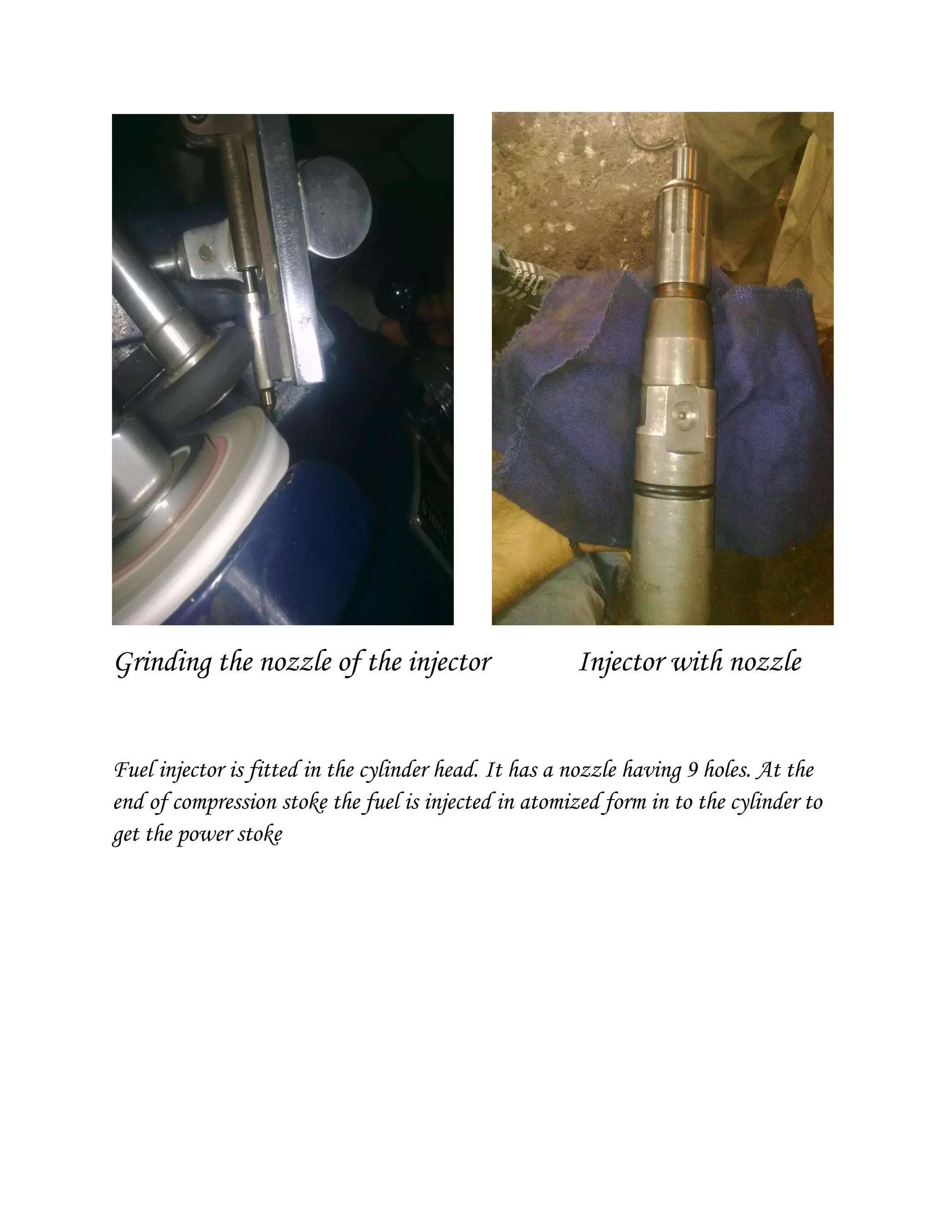 Grinding the nozzle of the injector Injector with nozzle
Fuel injector is fitted in the cylinder head. It has a nozzle having 9 holes. At the
end of compression stoke the fuel is injected in atomized form in to the cylinder to
get the power stoke
 