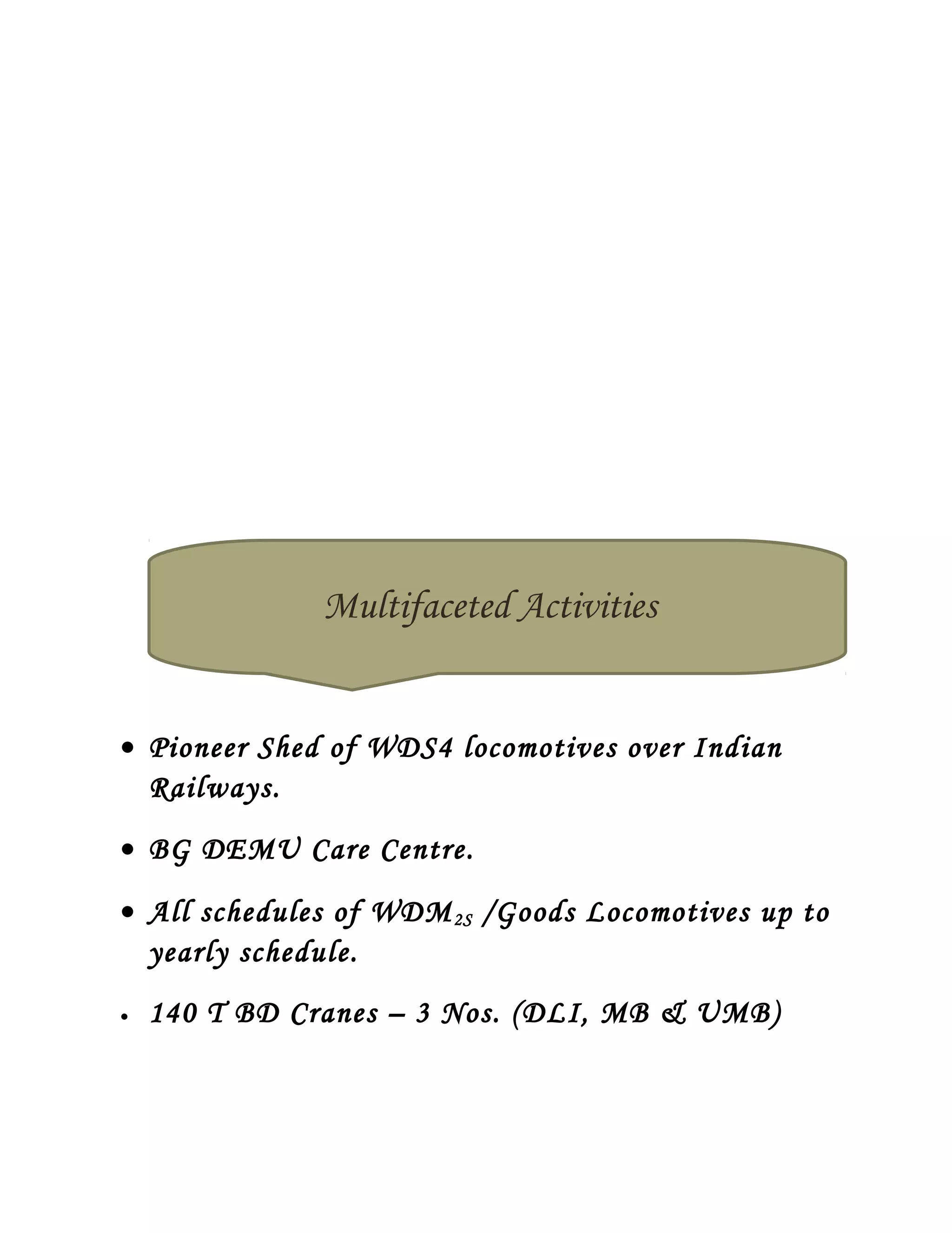 • Pioneer Shed of WDS4 locomotives over Indian
Railways.
• BG DEMU Care Centre.
• All schedules of WDM2S /Goods Locomotives up to
yearly schedule.
• 140 T BD Cranes – 3 Nos. (DLI, MB & UMB)
Multifaceted Activities
 