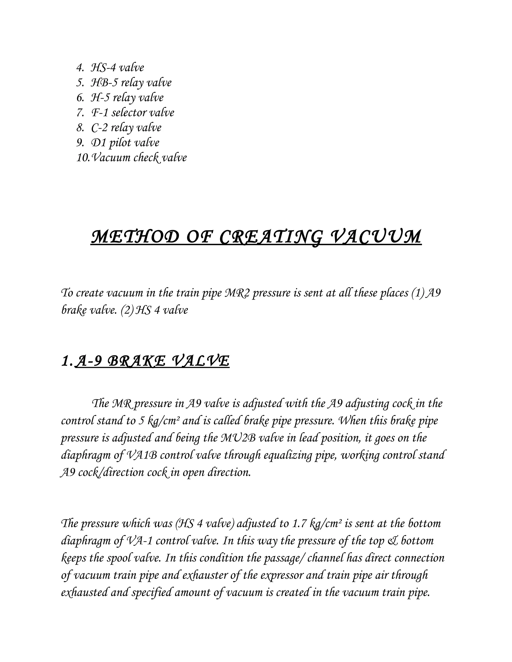 4. HS-4 valve
5. HB-5 relay valve
6. H-5 relay valve
7. F-1 selector valve
8. C-2 relay valve
9. D1 pilot valve
10.Vacuum check valve
METHOD OF CREATING VACUUM
To create vacuum in the train pipe MR2 pressure is sent at all these places (1) A9
brake valve. (2) HS 4 valve
1. A-9 BRAKE VALVE
The MR pressure in A9 valve is adjusted with the A9 adjusting cock in the
control stand to 5 kg/cm² and is called brake pipe pressure. When this brake pipe
pressure is adjusted and being the MU2B valve in lead position, it goes on the
diaphragm of VA1B control valve through equalizing pipe, working control stand
A9 cock/direction cock in open direction.
The pressure which was (HS 4 valve) adjusted to 1.7 kg/cm² is sent at the bottom
diaphragm of VA-1 control valve. In this way the pressure of the top & bottom
keeps the spool valve. In this condition the passage/ channel has direct connection
of vacuum train pipe and exhauster of the expressor and train pipe air through
exhausted and specified amount of vacuum is created in the vacuum train pipe.
 