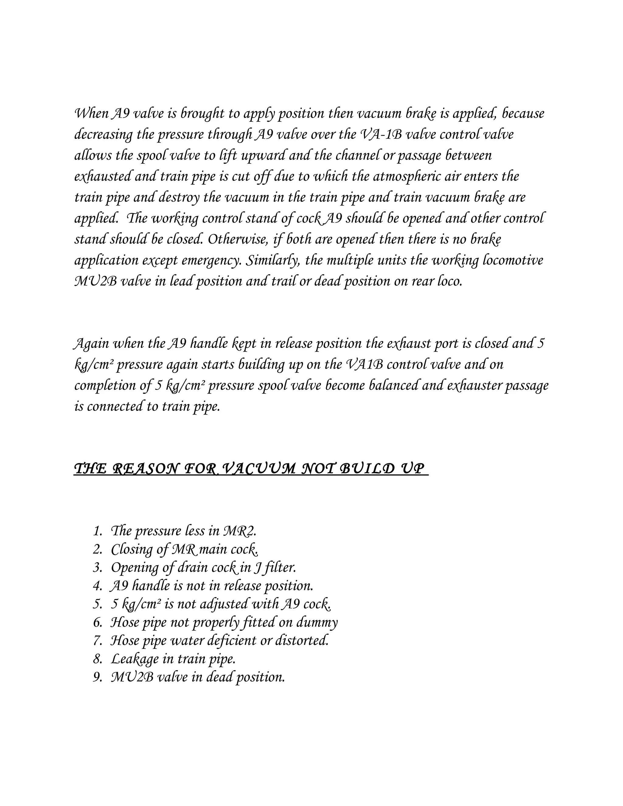 When A9 valve is brought to apply position then vacuum brake is applied, because
decreasing the pressure through A9 valve over the VA-1B valve control valve
allows the spool valve to lift upward and the channel or passage between
exhausted and train pipe is cut off due to which the atmospheric air enters the
train pipe and destroy the vacuum in the train pipe and train vacuum brake are
applied. The working control stand of cock A9 should be opened and other control
stand should be closed. Otherwise, if both are opened then there is no brake
application except emergency. Similarly, the multiple units the working locomotive
MU2B valve in lead position and trail or dead position on rear loco.
Again when the A9 handle kept in release position the exhaust port is closed and 5
kg/cm² pressure again starts building up on the VA1B control valve and on
completion of 5 kg/cm² pressure spool valve become balanced and exhauster passage
is connected to train pipe.
THE REASON FOR VACUUM NOT BUILD UP
1. The pressure less in MR2.
2. Closing of MR main cock.
3. Opening of drain cock in J filter.
4. A9 handle is not in release position.
5. 5 kg/cm² is not adjusted with A9 cock.
6. Hose pipe not properly fitted on dummy
7. Hose pipe water deficient or distorted.
8. Leakage in train pipe.
9. MU2B valve in dead position.
 