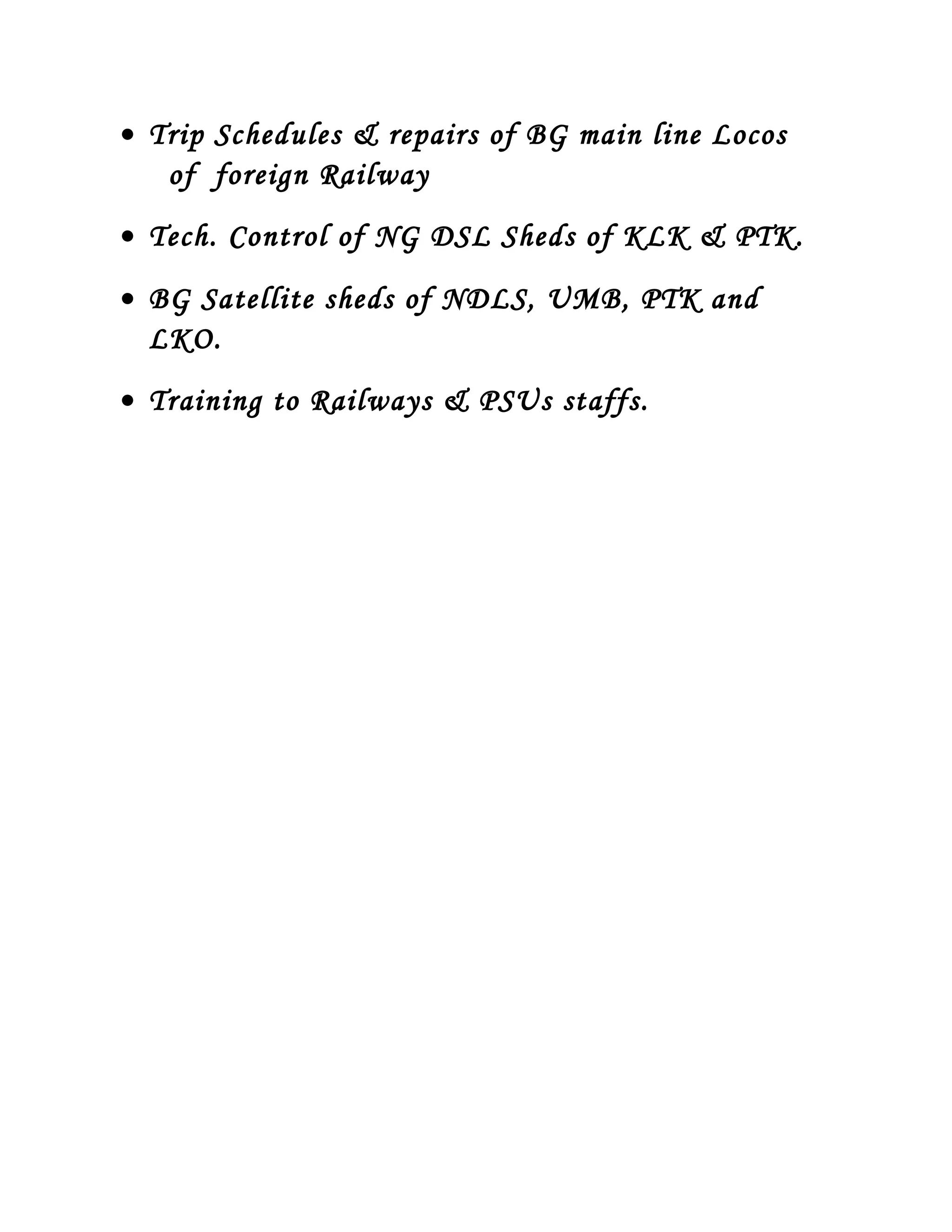 • Trip Schedules & repairs of BG main line Locos
of foreign Railway
• Tech. Control of NG DSL Sheds of KLK & PTK.
• BG Satellite sheds of NDLS, UMB, PTK and
LKO.
• Training to Railways & PSUs staffs.
 