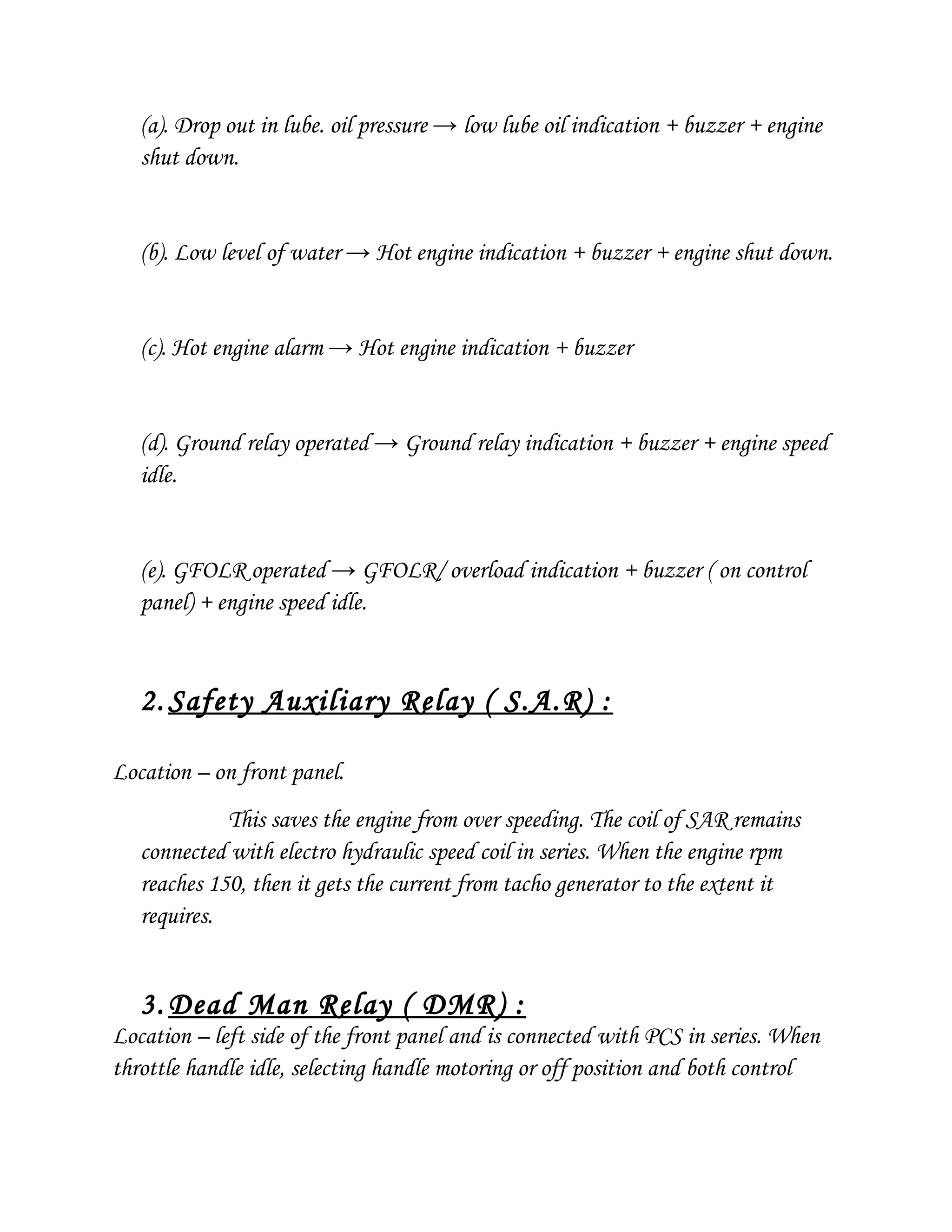 (a). Drop out in lube. oil pressure → low lube oil indication + buzzer + engine
shut down.
(b). Low level of water → Hot engine indication + buzzer + engine shut down.
(c). Hot engine alarm → Hot engine indication + buzzer
(d). Ground relay operated → Ground relay indication + buzzer + engine speed
idle.
(e). GFOLR operated → GFOLR/ overload indication + buzzer ( on control
panel) + engine speed idle.
2. Safety Auxiliary Relay ( S.A.R) :
Location – on front panel.
This saves the engine from over speeding. The coil of SAR remains
connected with electro hydraulic speed coil in series. When the engine rpm
reaches 150, then it gets the current from tacho generator to the extent it
requires.
3. Dead Man Relay ( DMR) :
Location – left side of the front panel and is connected with PCS in series. When
throttle handle idle, selecting handle motoring or off position and both control
 