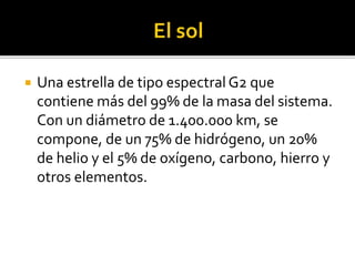  Una estrella de tipo espectral G2 que
contiene más del 99% de la masa del sistema.
Con un diámetro de 1.400.000 km, se
compone, de un 75% de hidrógeno, un 20%
de helio y el 5% de oxígeno, carbono, hierro y
otros elementos.
 