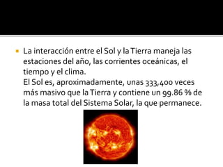  La interacción entre el Sol y laTierra maneja las
estaciones del año, las corrientes oceánicas, el
tiempo y el clima.
El Sol es, aproximadamente, unas 333,400 veces
más masivo que laTierra y contiene un 99.86 % de
la masa total del Sistema Solar, la que permanece.
 