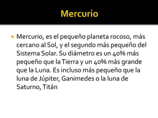  Mercurio, es el pequeño planeta rocoso, más
cercano al Sol, y el segundo más pequeño del
Sistema Solar. Su diámetro es un 40% más
pequeño que laTierra y un 40% más grande
que la Luna. Es incluso más pequeño que la
luna de Júpiter, Ganimedes o la luna de
Saturno,Titán
 