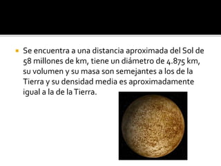  Se encuentra a una distancia aproximada del Sol de
58 millones de km, tiene un diámetro de 4.875 km,
su volumen y su masa son semejantes a los de la
Tierra y su densidad media es aproximadamente
igual a la de laTierra.
 