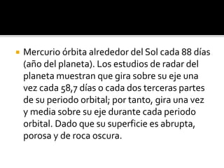  Mercurio órbita alrededor del Sol cada 88 días
(año del planeta). Los estudios de radar del
planeta muestran que gira sobre su eje una
vez cada 58,7 días o cada dos terceras partes
de su periodo orbital; por tanto, gira una vez
y media sobre su eje durante cada periodo
orbital. Dado que su superficie es abrupta,
porosa y de roca oscura.
 