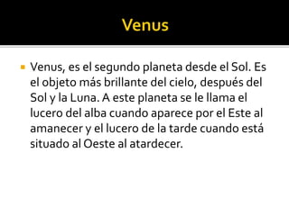  Venus, es el segundo planeta desde el Sol. Es
el objeto más brillante del cielo, después del
Sol y la Luna. A este planeta se le llama el
lucero del alba cuando aparece por el Este al
amanecer y el lucero de la tarde cuando está
situado al Oeste al atardecer.
 