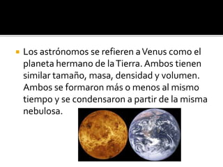  Los astrónomos se refieren aVenus como el
planeta hermano de laTierra. Ambos tienen
similar tamaño, masa, densidad y volumen.
Ambos se formaron más o menos al mismo
tiempo y se condensaron a partir de la misma
nebulosa.
 