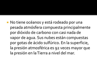  No tiene océanos y está rodeado por una
pesada atmósfera compuesta principalmente
por dióxido de carbono con casi nada de
vapor de agua. Sus nubes están compuestas
por gotas de ácido sulfúrico. En la superficie,
la presión atmosférica es 92 veces mayor que
la presión en laTierra a nivel del mar.
 