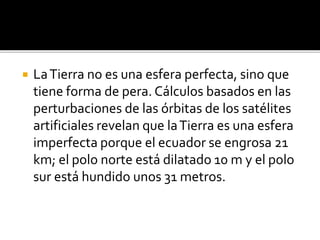  LaTierra no es una esfera perfecta, sino que
tiene forma de pera. Cálculos basados en las
perturbaciones de las órbitas de los satélites
artificiales revelan que laTierra es una esfera
imperfecta porque el ecuador se engrosa 21
km; el polo norte está dilatado 10 m y el polo
sur está hundido unos 31 metros.
 