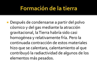  Después de condensarse a partir del polvo
cósmico y del gas mediante la atracción
gravitacional, laTierra habría sido casi
homogénea y relativamente fría. Pero la
continuada contracción de estos materiales
hizo que se calentara, calentamiento al que
contribuyó la radiactividad de algunos de los
elementos más pesados.
 