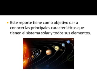  Este reporte tiene como objetivo dar a
conocer las principales características que
tienen el sistema solar y todos sus elementos.
 