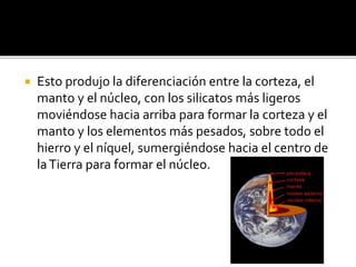  Esto produjo la diferenciación entre la corteza, el
manto y el núcleo, con los silicatos más ligeros
moviéndose hacia arriba para formar la corteza y el
manto y los elementos más pesados, sobre todo el
hierro y el níquel, sumergiéndose hacia el centro de
laTierra para formar el núcleo.
 