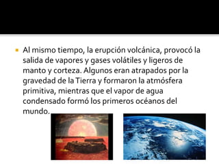  Al mismo tiempo, la erupción volcánica, provocó la
salida de vapores y gases volátiles y ligeros de
manto y corteza. Algunos eran atrapados por la
gravedad de laTierra y formaron la atmósfera
primitiva, mientras que el vapor de agua
condensado formó los primeros océanos del
mundo.
 