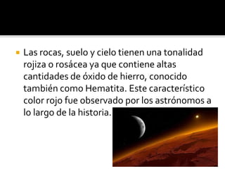  Las rocas, suelo y cielo tienen una tonalidad
rojiza o rosácea ya que contiene altas
cantidades de óxido de hierro, conocido
también como Hematita. Este característico
color rojo fue observado por los astrónomos a
lo largo de la historia.
 